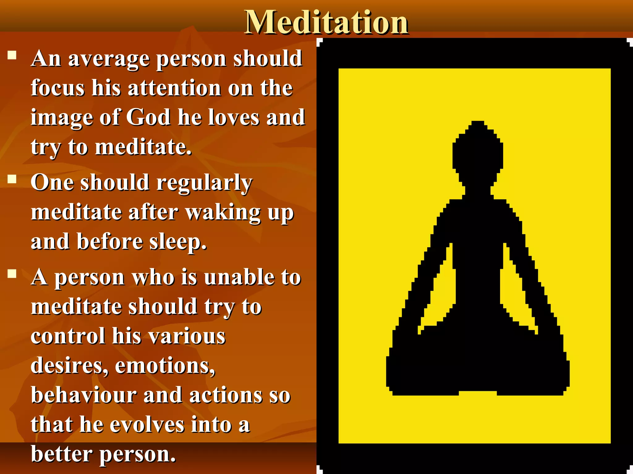 Meditation
   An average person should
    focus his attention on the
    image of God he loves and
    try to meditate.
   One should regularly
    meditate after waking up
    and before sleep.
   A person who is unable to
    meditate should try to
    control his various
    desires, emotions,
    behaviour and actions so
    that he evolves into a
                                     35
    better person.
 