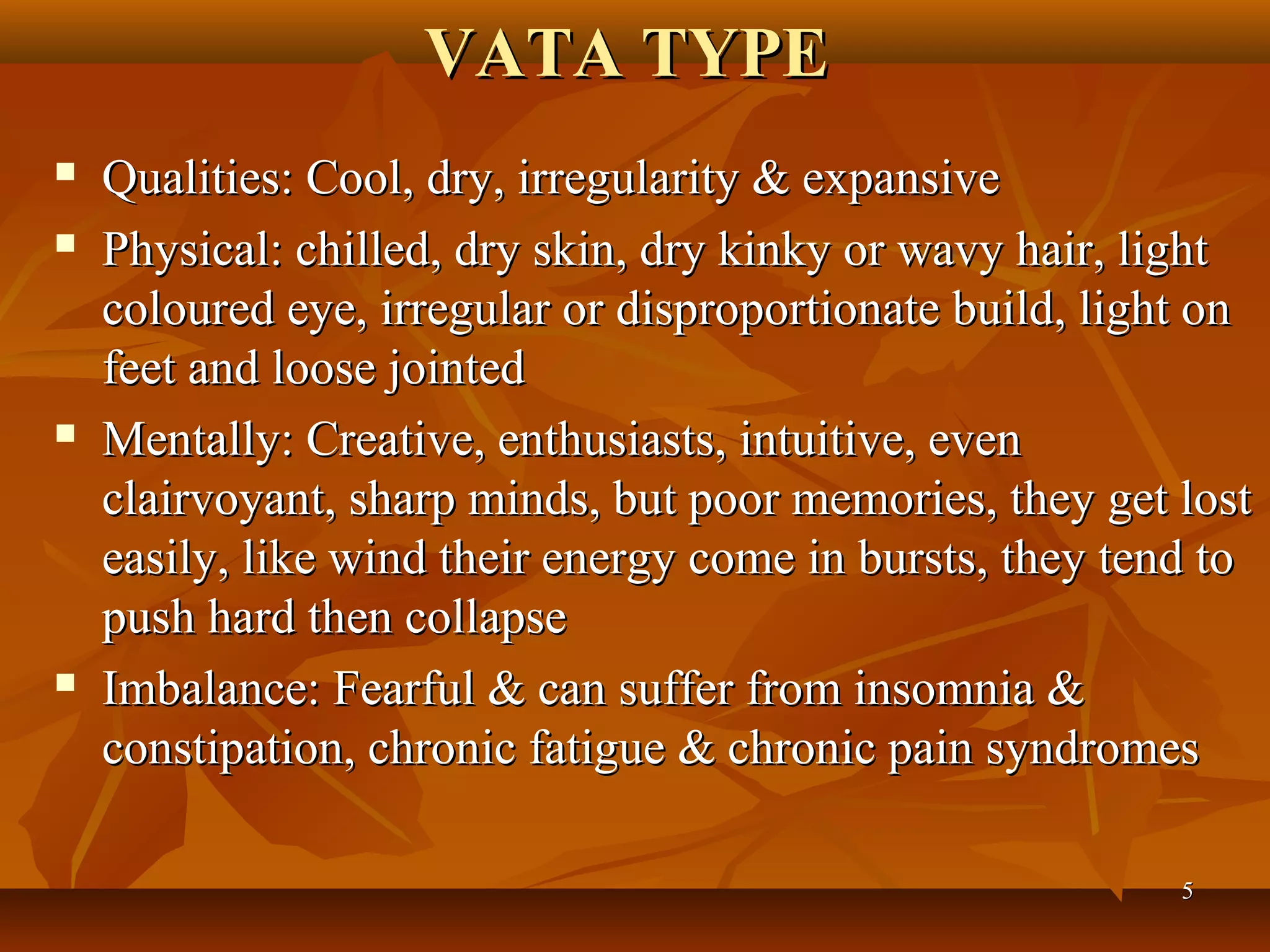 VATA TYPE
   Qualities: Cool, dry, irregularity & expansive
   Physical: chilled, dry skin, dry kinky or wavy hair, light
    coloured eye, irregular or disproportionate build, light on
    feet and loose jointed
   Mentally: Creative, enthusiasts, intuitive, even
    clairvoyant, sharp minds, but poor memories, they get lost
    easily, like wind their energy come in bursts, they tend to
    push hard then collapse
   Imbalance: Fearful & can suffer from insomnia &
    constipation, chronic fatigue & chronic pain syndromes

                                                           5
 