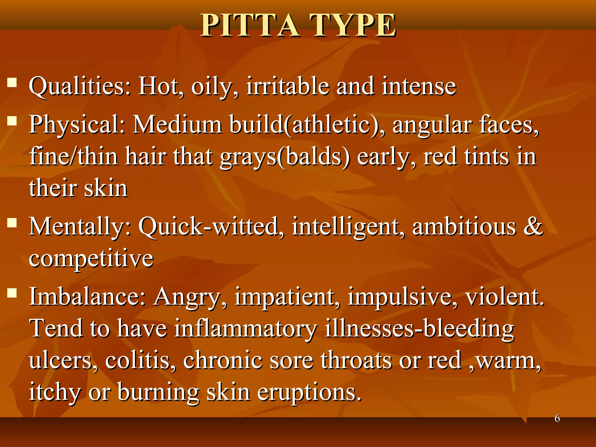 PITTA TYPE
   Qualities: Hot, oily, irritable and intense
   Physical: Medium build(athletic), angular faces,
    fine/thin hair that grays(balds) early, red tints in
    their skin
   Mentally: Quick-witted, intelligent, ambitious &
    competitive
   Imbalance: Angry, impatient, impulsive, violent.
    Tend to have inflammatory illnesses-bleeding
    ulcers, colitis, chronic sore throats or red ,warm,
    itchy or burning skin eruptions.
                                                           6
 