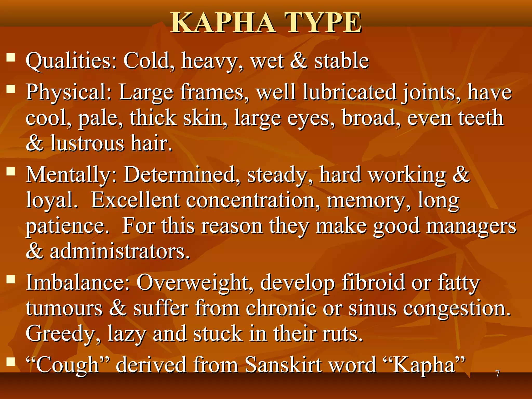 KAPHA TYPE
   Qualities: Cold, heavy, wet & stable
   Physical: Large frames, well lubricated joints, have
    cool, pale, thick skin, large eyes, broad, even teeth
    & lustrous hair.
   Mentally: Determined, steady, hard working &
    loyal. Excellent concentration, memory, long
    patience. For this reason they make good managers
    & administrators.
   Imbalance: Overweight, develop fibroid or fatty
    tumours & suffer from chronic or sinus congestion.
    Greedy, lazy and stuck in their ruts.
   “Cough” derived from Sanskirt word “Kapha” 7
 