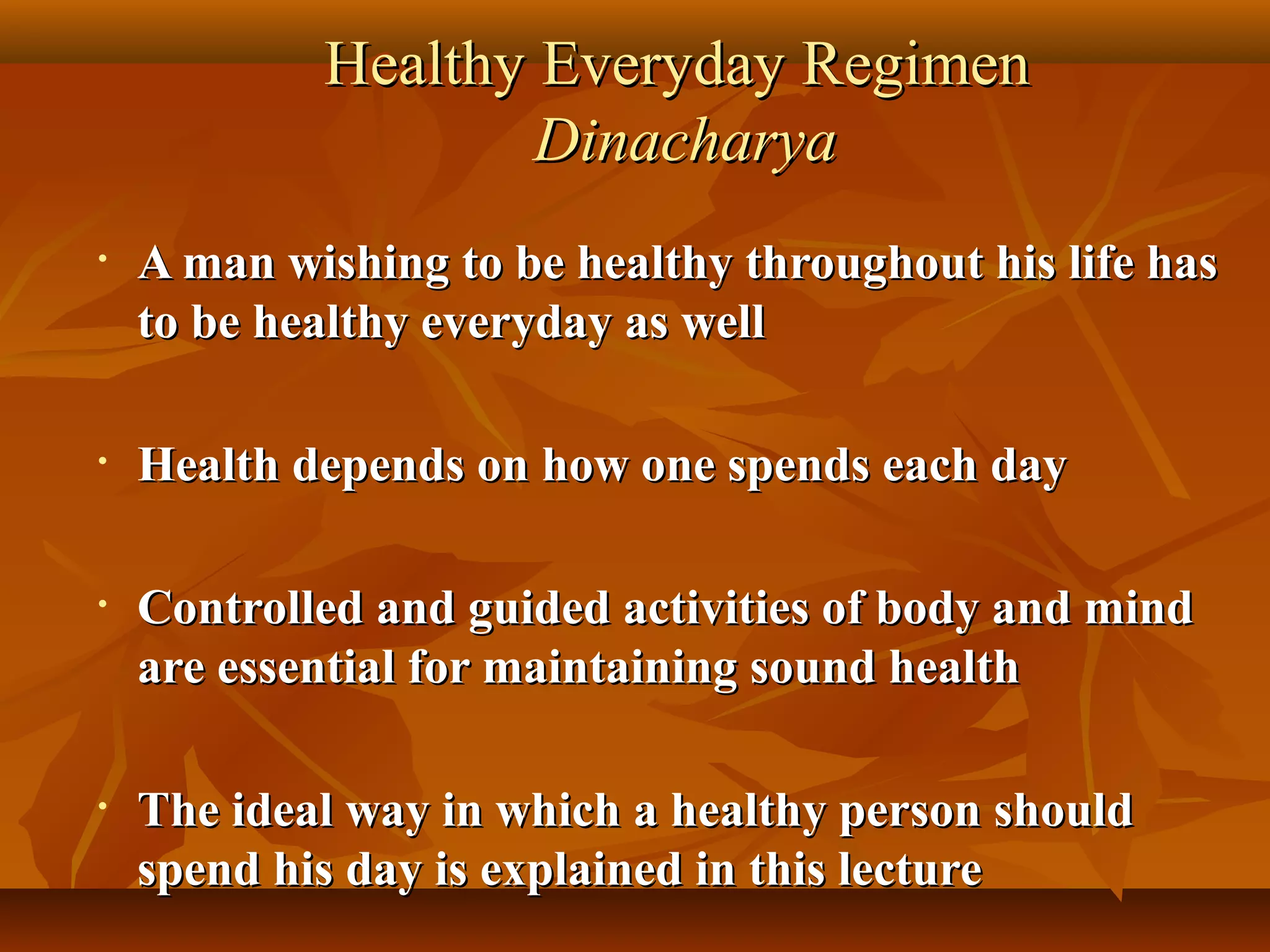 Healthy Everyday Regimen
                    Dinacharya
•   A man wishing to be healthy throughout his life has
    to be healthy everyday as well

•   Health depends on how one spends each day

•   Controlled and guided activities of body and mind
    are essential for maintaining sound health

•   The ideal way in which a healthy person should
    spend his day is explained in this lecture
 