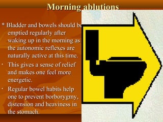 Morning ablutions
* Bladder and bowels should be
  emptied regularly after
  waking up in the morning as
  the autonomic reflexes are
  naturally active at this time.
• This gives a sense of relief

  and makes one feel more
  energetic.
• Regular bowel habits help

  one to prevent borborygmy,
  distension and heaviness in
  the stomach.                       10
 