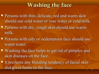 Washing the face
   Persons with thin, delicate, red and warm skin
    should use cold water or rose water or cold milk.
   Persons with dry, rough skin should use warm
    milk.
   Persons with oily or oedematous face should use
    warm water.
   Washing the face helps to get rid of pimples and
    skin diseases on the face.
   It prevents any bleeding tendency of facial skin
    and gives lustre to the face.                     11
 