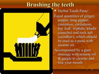 Brushing the teeth
           Herbal Tooth Paste:
          Equal quantities of ginger,
            pepper, long pepper,
            cinnamon, cardamom,
            bay leaf, triphala, khadir
            (catechu) and rock salt
            (saindhav), which should
            be used as a paste with
            sesame oil.
          Accompained by a gum
            massage with sesame oil
            & gargle to cleanse and
            line your mouth.
                                  12
 