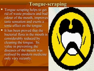 Tongue-scraping
   Tongue scraping helps to get
    rid of waste products and bad
    odour of the mouth, improves
    taste sensation and exerts a
    tonic effect on the tongue.
   It has been proved that the
    bacterial flora in the mouth is
    considerably reduced by
    cleaning the tongue. Its
    value in preventing the
    diseases of the mouth was
    realised by modern medicine
    only very recently.

                                       13
 