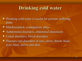 Drinking cold water
   Drinking cold water is useful for persons suffering
    from:
   Malabsorption, constipation, piles
   Aabdominal disorders, abdominal distension
   Urinal disorders, blood disorders
   Diseases and disorders of ears, norse, throat, head,
    eyes, back, pelvis and skin.


                                                           14
 