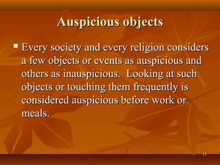 Auspicious objects
   Every society and every religion considers
    a few objects or events as auspicious and
    others as inauspicious. Looking at such
    objects or touching them frequently is
    considered auspicious before work or
    meals.


                                            15
 