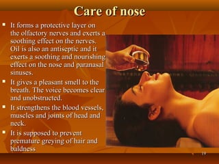 Care of nose
   It forms a protective layer on
    the olfactory nerves and exerts a
    soothing effect on the nerves.
    Oil is also an antiseptic and it
    exerts a soothing and nourishing
    effect on the nose and paranasal
    sinuses.
   It gives a pleasant smell to the
    breath. The voice becomes clear
    and unobstructed.
   It strengthens the blood vessels,
    muscles and joints of head and
    neck.
   It is supposed to prevent
    premature greying of hair and
    baldness
                                        19
 