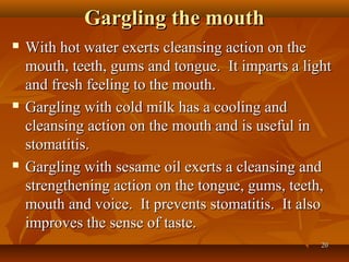 Gargling the mouth
   With hot water exerts cleansing action on the
    mouth, teeth, gums and tongue. It imparts a light
    and fresh feeling to the mouth.
   Gargling with cold milk has a cooling and
    cleansing action on the mouth and is useful in
    stomatitis.
   Gargling with sesame oil exerts a cleansing and
    strengthening action on the tongue, gums, teeth,
    mouth and voice. It prevents stomatitis. It also
    improves the sense of taste.
                                                   20
 