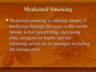 Medicinal Smoking
   Medicinal smoking is inhaling smoke of
    medicines through the nose or the mouth.
    Smoke is hot, penetrating, increasing
    pitta, antagonizes kapha and has
    cleansing action on air passages including
    the minute ones.


                                             21
 