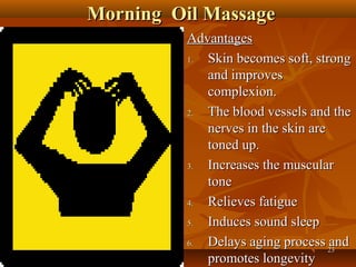 Morning Oil Massage
          Advantages
          1. Skin becomes soft, strong
             and improves
             complexion.
          2. The blood vessels and the
             nerves in the skin are
             toned up.
          3. Increases the muscular
             tone
          4. Relieves fatigue
          5. Induces sound sleep
          6. Delays aging process 23and
             promotes longevity
 