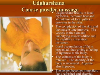 Udgharshana
Coarse powder massage in local
            Udgharshana results
             
                 erythema, increased heat and
                 stimulation of local pitta i.e.
                 enzymes in the skin.
                The complexion of the skin and
                 the muscle tone improve. The
                 vessels in the skin and
                 underlying muscles dilate and
                 the capillary circulation
                 increases.
                Local accumulation of fat is
                 prevented, thus giving a feeling
                 of lightness to the body.
                The stiffness of the body is
                 relieved. The stability of the
                 body is increased. Appetite
                 also improves.
                The person becomes more alert,24

                 feels refreshed and cheerful.
 