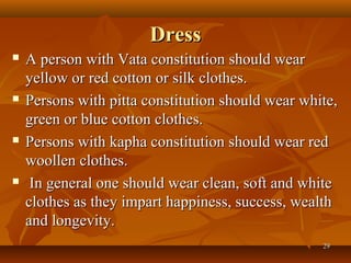Dress
   A person with Vata constitution should wear
    yellow or red cotton or silk clothes.
   Persons with pitta constitution should wear white,
    green or blue cotton clothes.
   Persons with kapha constitution should wear red
    woollen clothes.
    In general one should wear clean, soft and white
    clothes as they impart happiness, success, wealth
    and longevity.
                                                   29
 