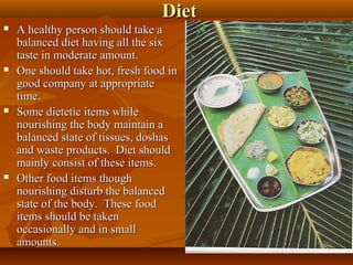 Diet
   A healthy person should take a
    balanced diet having all the six
    taste in moderate amount.
   One should take hot, fresh food in
    good company at appropriate
    time.
   Some dietetic items while
    nourishing the body maintain a
    balanced state of tissues, doshas
    and waste products. Diet should
    mainly consist of these items.
   Other food items though
    nourishing disturb the balanced
    state of the body. These food
    items should be taken
    occasionally and in small
    amounts.                             32
 