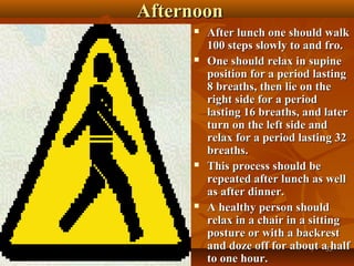 Afternoon
        After lunch one should walk
         100 steps slowly to and fro.
        One should relax in supine
         position for a period lasting
         8 breaths, then lie on the
         right side for a period
         lasting 16 breaths, and later
         turn on the left side and
         relax for a period lasting 32
         breaths.
        This process should be
         repeated after lunch as well
         as after dinner.
        A healthy person should
         relax in a chair in a sitting
         posture or with a backrest
         and doze off for about a33 half
         to one hour.
 