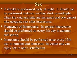 Sex
   It should be performed early at night. It should not
    be performed at dawn, midday, dusk or midnight,
    when the vata and pitta are increased and one cannot
    take adequate rest after intercourse.
   Frequency of Intercourse: In general intercourse
    should be preformed on every 4th day in autumn
    and spring.
   Intercourse should be performed once every 15th
    day in summer and monsoon. In winter one can
    enjoy sex to one’s satisfaction.
                                                    34
 