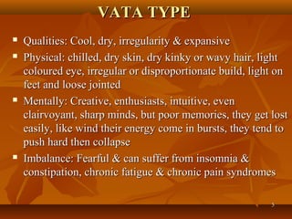 VATA TYPE
   Qualities: Cool, dry, irregularity & expansive
   Physical: chilled, dry skin, dry kinky or wavy hair, light
    coloured eye, irregular or disproportionate build, light on
    feet and loose jointed
   Mentally: Creative, enthusiasts, intuitive, even
    clairvoyant, sharp minds, but poor memories, they get lost
    easily, like wind their energy come in bursts, they tend to
    push hard then collapse
   Imbalance: Fearful & can suffer from insomnia &
    constipation, chronic fatigue & chronic pain syndromes

                                                           5
 