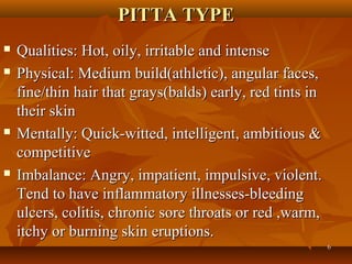PITTA TYPE
   Qualities: Hot, oily, irritable and intense
   Physical: Medium build(athletic), angular faces,
    fine/thin hair that grays(balds) early, red tints in
    their skin
   Mentally: Quick-witted, intelligent, ambitious &
    competitive
   Imbalance: Angry, impatient, impulsive, violent.
    Tend to have inflammatory illnesses-bleeding
    ulcers, colitis, chronic sore throats or red ,warm,
    itchy or burning skin eruptions.
                                                           6
 