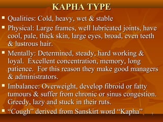 KAPHA TYPE
   Qualities: Cold, heavy, wet & stable
   Physical: Large frames, well lubricated joints, have
    cool, pale, thick skin, large eyes, broad, even teeth
    & lustrous hair.
   Mentally: Determined, steady, hard working &
    loyal. Excellent concentration, memory, long
    patience. For this reason they make good managers
    & administrators.
   Imbalance: Overweight, develop fibroid or fatty
    tumours & suffer from chronic or sinus congestion.
    Greedy, lazy and stuck in their ruts.
   “Cough” derived from Sanskirt word “Kapha” 7
 