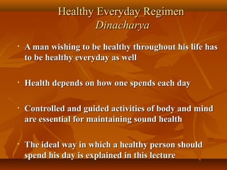 Healthy Everyday Regimen
                    Dinacharya
•   A man wishing to be healthy throughout his life has
    to be healthy everyday as well

•   Health depends on how one spends each day

•   Controlled and guided activities of body and mind
    are essential for maintaining sound health

•   The ideal way in which a healthy person should
    spend his day is explained in this lecture
 