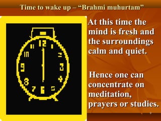 Time to wake up – “Brahmi muhurtam”

                   At this time the
                   mind is fresh and
                   the surroundings
                   calm and quiet.

                   Hence one can
                   concentrate on
                   meditation,
                   prayers or studies.
                                      9
 