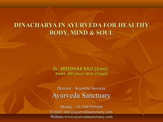 DINACHARYA IN AYURVEDA FOR HEALTHY
        BODY, MIND & SOUL




          Dr. SREEDHAR RAO (Sree)
           BAMS, MD (Ayu), M.Sc (Yoga)



            Director – Scientific Services
         Ayurveda Sanctuary
              Mobile: +91-9483995806
         E-mail: sree@ayurvedasanctuary.com
         Website:www.ayurvedasanctuary.com
 