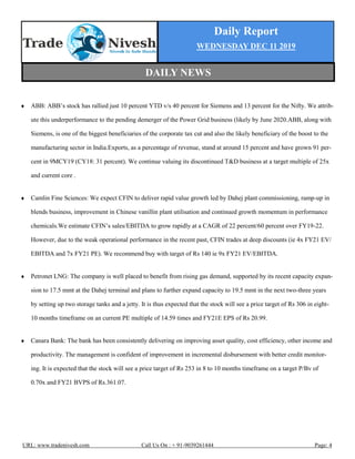 Daily Report
WEDNESDAY DEC 11 2019
URL: www.tradenivesh.com Call Us On : + 91-9039261444 Page: 4
 ABB: ABB’s stock has rallied just 10 percent YTD v/s 40 percent for Siemens and 13 percent for the Nifty. We attrib-
ute this underperformance to the pending demerger of the Power Grid business (likely by June 2020.ABB, along with
Siemens, is one of the biggest beneficiaries of the corporate tax cut and also the likely beneficiary of the boost to the
manufacturing sector in India.Exports, as a percentage of revenue, stand at around 15 percent and have grown 91 per-
cent in 9MCY19 (CY18: 31 percent). We continue valuing its discontinued T&D business at a target multiple of 25x
and current core .
 Camlin Fine Sciences: We expect CFIN to deliver rapid value growth led by Dahej plant commissioning, ramp-up in
blends business, improvement in Chinese vanillin plant utilisation and continued growth momentum in performance
chemicals.We estimate CFIN’s sales/EBITDA to grow rapidly at a CAGR of 22 percent/60 percent over FY19-22.
However, due to the weak operational performance in the recent past, CFIN trades at deep discounts (ie 4x FY21 EV/
EBITDA and 7x FY21 PE). We recommend buy with target of Rs 140 ie 9x FY21 EV/EBITDA.
 Petronet LNG: The company is well placed to benefit from rising gas demand, supported by its recent capacity expan-
sion to 17.5 mmt at the Dahej terminal and plans to further expand capacity to 19.5 mmt in the next two-three years
by setting up two storage tanks and a jetty. It is thus expected that the stock will see a price target of Rs 306 in eight-
10 months timeframe on an current PE multiple of 14.59 times and FY21E EPS of Rs 20.99.
 Canara Bank: The bank has been consistently delivering on improving asset quality, cost efficiency, other income and
productivity. The management is confident of improvement in incremental disbursement with better credit monitor-
ing. It is expected that the stock will see a price target of Rs 253 in 8 to 10 months timeframe on a target P/Bv of
0.70x and FY21 BVPS of Rs.361.07.
DAILY NEWS
 