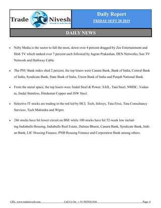 Daily Report
FRIDAY SEPT 20 2019
URL: www.tradenivesh.com Call Us On : + 91-9039261444 Page: 4
 Nifty Media is the sector to fall the most, down over 4 percent dragged by Zee Entertainment and
Dish TV which tanked over 7 percent each followed by Jagran Prakashan, DEN Networks, Sun TV
Network and Hathway Cable.
 The PSU Bank index shed 2 percent, the top losers were Canara Bank, Bank of India, Central Bank
of India, Syndicate Bank, State Bank of India, Union Bank of India and Punjab National Bank.
 From the metal space, the top losers were Jindal Steel & Power, SAIL, Tata Steel, NMDC, Vedan-
ta, Jindal Stainless, Hindustan Copper and JSW Steel.
 Selective IT stocks are trading in the red led by HCL Tech, Infosys, Tata Elxsi, Tata Consultancy
Services, Tech Mahindra and Wipro.
 246 stocks have hit lower circuit on BSE while 100 stocks have hit 52-week low includ-
ing Indiabulls Housing, Indiabulls Real Estate, Dalmia Bharat, Canara Bank, Syndicate Bank, Indi-
an Bank, LIC Housing Finance, PNB Housing Finance and Corporation Bank among others.
DAILY NEWS
 