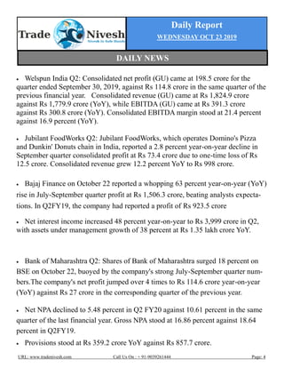 Daily Report
WEDNESDAY OCT 23 2019
URL: www.tradenivesh.com Call Us On : + 91-9039261444 Page: 4
 Welspun India Q2: Consolidated net profit (GU) came at 198.5 crore for the
quarter ended September 30, 2019, against Rs 114.8 crore in the same quarter of the
previous financial year. Consolidated revenue (GU) came at Rs 1,824.9 crore
against Rs 1,779.9 crore (YoY), while EBITDA (GU) came at Rs 391.3 crore
against Rs 300.8 crore (YoY). Consolidated EBITDA margin stood at 21.4 percent
against 16.9 percent (YoY).
 Jubilant FoodWorks Q2: Jubilant FoodWorks, which operates Domino's Pizza
and Dunkin' Donuts chain in India, reported a 2.8 percent year-on-year decline in
September quarter consolidated profit at Rs 73.4 crore due to one-time loss of Rs
12.5 crore. Consolidated revenue grew 12.2 percent YoY to Rs 998 crore.
 Bajaj Finance on October 22 reported a whopping 63 percent year-on-year (YoY)
rise in July-September quarter profit at Rs 1,506.3 crore, beating analysts expecta-
tions. In Q2FY19, the company had reported a profit of Rs 923.5 crore
 Net interest income increased 48 percent year-on-year to Rs 3,999 crore in Q2,
with assets under management growth of 38 percent at Rs 1.35 lakh crore YoY.
 Bank of Maharashtra Q2: Shares of Bank of Maharashtra surged 18 percent on
BSE on October 22, buoyed by the company's strong July-September quarter num-
bers.The company's net profit jumped over 4 times to Rs 114.6 crore year-on-year
(YoY) against Rs 27 crore in the corresponding quarter of the previous year.
 Net NPA declined to 5.48 percent in Q2 FY20 against 10.61 percent in the same
quarter of the last financial year. Gross NPA stood at 16.86 percent against 18.64
percent in Q2FY19.
 Provisions stood at Rs 359.2 crore YoY against Rs 857.7 crore.
DAILY NEWS
 