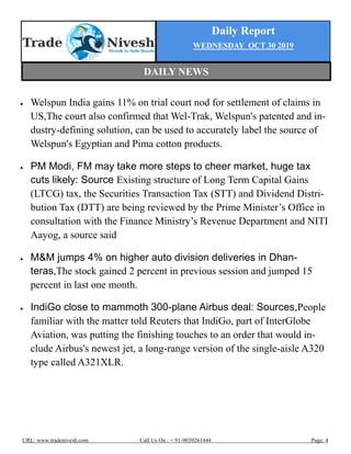 Daily Report
WEDNESDAY OCT 30 2019
URL: www.tradenivesh.com Call Us On : + 91-9039261444 Page: 4
 Welspun India gains 11% on trial court nod for settlement of claims in
US,The court also confirmed that Wel-Trak, Welspun's patented and in-
dustry-defining solution, can be used to accurately label the source of
Welspun's Egyptian and Pima cotton products.
 PM Modi, FM may take more steps to cheer market, huge tax
cuts likely: Source Existing structure of Long Term Capital Gains
(LTCG) tax, the Securities Transaction Tax (STT) and Dividend Distri-
bution Tax (DTT) are being reviewed by the Prime Minister’s Office in
consultation with the Finance Ministry’s Revenue Department and NITI
Aayog, a source said
 M&M jumps 4% on higher auto division deliveries in Dhan-
teras,The stock gained 2 percent in previous session and jumped 15
percent in last one month.
 IndiGo close to mammoth 300-plane Airbus deal: Sources,People
familiar with the matter told Reuters that IndiGo, part of InterGlobe
Aviation, was putting the finishing touches to an order that would in-
clude Airbus's newest jet, a long-range version of the single-aisle A320
type called A321XLR.
DAILY NEWS
 