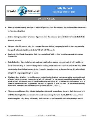 Daily Report
TUESDAY DEC 31 2019
URL: www.tradenivesh.com Call Us On : + 91-9039261444 Page: 4
 Share price of Gateway Distriparks added 12 percent after the company decided to sell its entire stake
in Snowman Logistics.
 Oricon Enterprises share price rose 5 percent after the company prepaid the term loan to Indiabulls
Housing Finance.
 Skipper gained 9 percent after the company became the first company in India to have successfully
designed, fabricated and type tested a 765 KV S/C Monopole.
 Punjab & Sind Bank share price shed 5 percent after CARE revised its rating outlook to negative
from stable
 Bata India: Buy Bata India has retraced marginally after making a record high at 1,814 and is cur-
rently consolidating in a narrow range while holding firmly above the support zone of 100-Days EMA
on the daily chart.Indications are in the favor of a fresh breakout in the near future. We advise initi-
ating fresh longs as per the given levels.
 Hindalco: Buy A falling channel breakout containing the last two years price action suggests the end
of a corrective phase and resumption of a fresh uptrend.The last week's consolidation has helped the
stock to work off the overbought condition in daily stochastic. We expect the recent breakout area of
210 will act as immediate support and the stock is expected to head towards 230 levels in the coming
weeks as it is the 80% retracement of the previous decline (245-171).
 Manappuram Finance: Buy On the daily chart, the stock is sustaining above its daily breakout level
of 170 indicating bullish sentiments.The stock is sustaining above its 20, 50, 100-Days SMA which
supports upside rally. Daily and weekly indicators are in positive mode indicating strength ahead.
DAILY NEWS
 