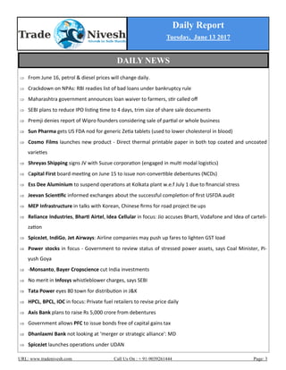 Daily Report
Tuesday, June 13 2017
URL: www.tradenivesh.com Call Us On : + 91-9039261444 Page: 3
 From June 16, petrol & diesel prices will change daily.
 Crackdown on NPAs: RBI readies list of bad loans under bankruptcy rule
 Maharashtra government announces loan waiver to farmers, stir called off
 SEBI plans to reduce IPO listing time to 4 days, trim size of share sale documents
 Premji denies report of Wipro founders considering sale of partial or whole business
 Sun Pharma gets US FDA nod for generic Zetia tablets (used to lower cholesterol in blood)
 Cosmo Films launches new product - Direct thermal printable paper in both top coated and uncoated
varieties
 Shreyas Shipping signs JV with Suzue corporation (engaged in multi modal logistics)
 Capital First board meeting on June 15 to issue non-convertible debentures (NCDs)
 Ess Dee Aluminium to suspend operations at Kolkata plant w.e.f July 1 due to financial stress
 Jeevan Scientific informed exchanges about the successful completion of first USFDA audit
 MEP Infrastructure in talks with Korean, Chinese firms for road project tie ups
 Reliance Industries, Bharti Airtel, Idea Cellular in focus: Jio accuses Bharti, Vodafone and Idea of carteli-
zation
 SpiceJet, IndiGo, Jet Airways: Airline companies may push up fares to lighten GST load
 Power stocks in focus - Government to review status of stressed power assets, says Coal Minister, Pi-
yush Goya
 -Monsanto, Bayer Cropscience cut India investments
 No merit in Infosys whistleblower charges, says SEBI
 Tata Power eyes 80 town for distribution in J&K
 HPCL, BPCL, IOC in focus: Private fuel retailers to revise price daily
 Axis Bank plans to raise Rs 5,000 crore from debentures
 Government allows PFC to issue bonds free of capital gains tax
 Dhanlaxmi Bank not looking at ‘merger or strategic alliance': MD
 SpiceJet launches operations under UDAN
DAILY NEWS
 