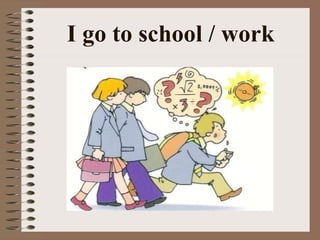 I go to school / work 