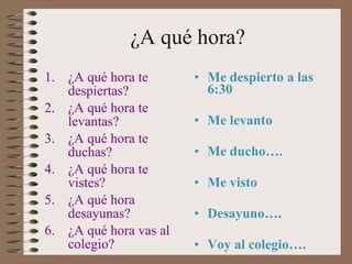 ¿A qué  hora? ¿A qué  hora te despiertas?  ¿A qué  hora te levantas?  ¿A qué  hora te duchas? ¿A qué  hora te vistes?  ¿A qué  hora desayunas?  ¿A qué  hora vas al colegio? Me despierto a las 6:30 Me levanto Me ducho…. Me visto Desayuno…. Voy al colegio…. 