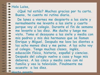 Hola Luisa, ¿Qué tal estás? Muchas gracias por tu carta. Bueno, te cuento mi rutina diaria.  De lunes a viernes me despierto a las siete y normalmente me levanto a las siete y cuarto porque voy al colegio. Durante el fin de semana me levanto a las diez. Me ducho y luego me visto. Tomo el desayuno a las siete y media con mis padres y mis dos hermanos que se llaman Enrique y Miguel. Después me lavo los dientes a las ocho menos diez y me peino. A las ocho voy al colegio. Tengo muchas clases, inglés, educación física, historia, español y ciencias. Después del colegio vuelvo a casa y hago mis deberes. A las cinco y media ceno con mi familia y veo la televisión. Finalmente me acuesto  a las diez. Hasta pronto.  Marta 