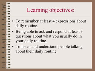 Learning objectives: To remember at least 4 expressions about daily routine. Being able to ask and respond at least 3 questions about what you usually do in your daily routine.  To listen and understand people talking about their daily routine.  