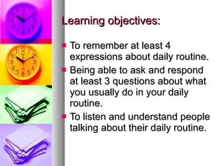 Learning objectives: To remember at least 4 expressions about daily routine. Being able to ask and respond at least 3 questions about what you usually do in your daily routine.  To listen and understand people talking about their daily routine.  