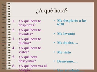 ¿A qué hora?
1. ¿A qué hora te       • Me despierto a las
   despiertas?            6:30
2. ¿A qué hora te
   levantas?            • Me levanto
3. ¿A qué hora te
   duchas?              • Me ducho….
4. ¿A qué hora te
   vistes?              • Me visto
5. ¿A qué hora
   desayunas?           • Desayuno….
6. ¿A qué hora vas al
   colegio?             • Voy al colegio….
 