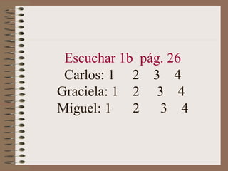 Escuchar 1b pág. 26
 Carlos: 1 2 3 4
Graciela: 1 2 3 4
Miguel: 1   2   3 4
 