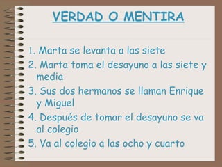 VERDAD O MENTIRA

1. Marta se levanta a las siete
2. Marta toma el desayuno a las siete y
  media
3. Sus dos hermanos se llaman Enrique
  y Miguel
4. Después de tomar el desayuno se va
  al colegio
5. Va al colegio a las ocho y cuarto
 