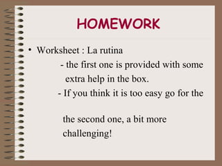 HOMEWORK
• Worksheet : La rutina
       - the first one is provided with some
         extra help in the box.
      - If you think it is too easy go for the

         the second one, a bit more
         challenging!
 