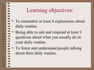 Learning objectives:
• To remember at least 4 expressions about
  daily routine.
• Being able to ask and respond at least 3
  questions about what you usually do in
  your daily routine.
• To listen and understand people talking
  about their daily routine.
 