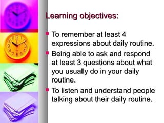 Learning objectives:

   To remember at least 4
    expressions about daily routine.
   Being able to ask and respond
    at least 3 questions about what
    you usually do in your daily
    routine.
   To listen and understand people
    talking about their daily routine.
 
