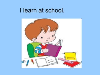 I learn at school.
 