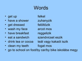 Words
•   get up                felkel
•   have a shower         zuhanyzik
•   get dressed           felöltözik
•   wash my face          arcot mos
•   have breakfast        reggelizik
•   eat a sandwich        szendvicset eszik
•   drink tea or cocoa teát vagy kakaót iszik
•   clean my teeth        fogat mos
•   go to school on foot/by car/by bike iskolába megy
 