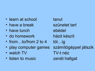 •   learn at school       tanul
•   have a break          szünetet tart
•   have lunch            ebédel
•   do homework           házit készít
•   from…to/from 2 to 4   tól…ig
•   play computer games   számítógéppel játszik
•   watch TV              TV-t néz
•   listen to music       zenét hallgat
 