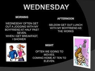 WEDNESDAY OFTEN GET 
OUT A JOGGING WITH MY 
BOYFRIEND AT HALF PAST 
SEVEN. 
WHEN I GET BREAKFAST, 
I SHOWER 
SELDOM GET OUT LUNCH 
WITH MY BOYFRIEND AS 
THE WORKS 
OFTEN WE GOING TO 
MOVIES. 
COMING HOME AT TEN TO 
ELEVEN. 
 