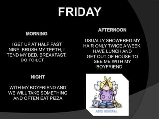 I GET UP AT HALF PAST 
NINE, BRUSH MY TEETH, I 
TEND MY BED, BREAKFAST, 
DO TOILET. 
USUALLY SHOWERED MY 
HAIR ONLY TWICE A WEEK, 
HAVE LUNCH AND 
GET OUT OF HOUSE TO 
SEE ME WITH MY 
BOYFRIEND 
WITH MY BOYFRIEND AND 
WE WILL TAKE SOMETHING 
AND OFTEN EAT PIZZA 
 