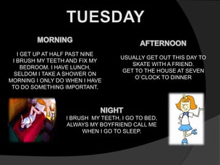 I GET UP AT HALF PAST NINE 
I BRUSH MY TEETH AND FIX MY 
BEDROOM. I HAVE LUNCH, 
SELDOM I TAKE A SHOWER ON 
MORNING I ONLY DO WHEN I HAVE 
TO DO SOMETHING IMPORTANT. 
USUALLY GET OUT THIS DAY TO 
SKATE WITH A FRIEND. 
GET TO THE HOUSE AT SEVEN 
O`CLOCK TO DINNER 
I BRUSH MY TEETH, I GO TO BED, 
ALWAYS MY BOYFRIEND CALL ME 
WHEN I GO TO SLEEP. 
 