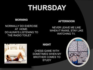 NORMALLY DO EXERCISE 
AT HOME. 
DO ALWAYS LISTENING TO 
THE RADIO TOILET 
NEVER LEAVE ME LIKE 
WHEN IT RAINS, STAY LIKE 
WATCHING TV. 
CHESS GAME WITH 
SOMETIMES WHEN MY 
BROTHER COMES TO 
STUDY 
 